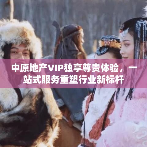 中原地产VIP独享尊贵体验，一站式服务重塑行业新标杆