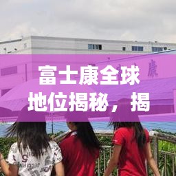 富士康全球地位揭秘，揭秘其在世界制造业的排名与影响力