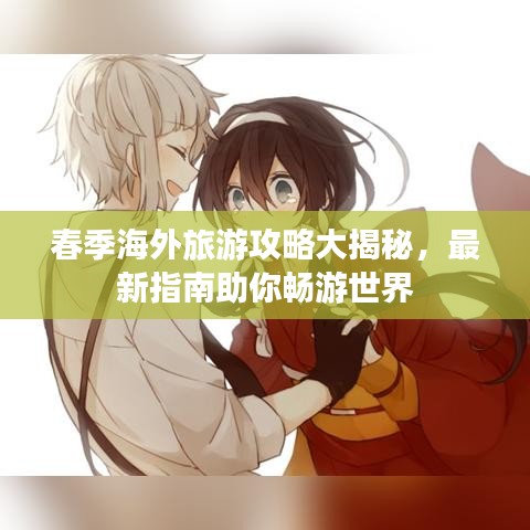 春季海外旅游攻略大揭秘，最新指南助你畅游世界