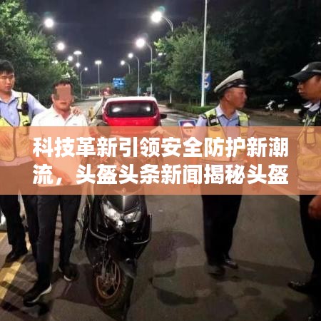 科技革新引领安全防护新潮流，头盔头条新闻揭秘头盔科技力量