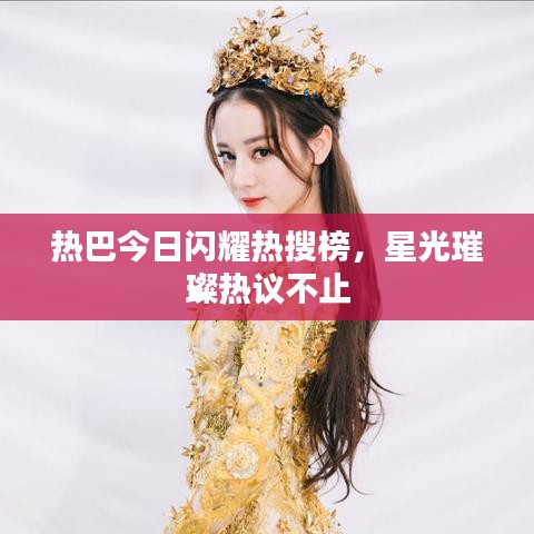 热巴今日闪耀热搜榜，星光璀璨热议不止