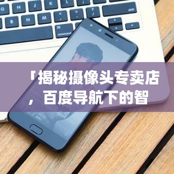 「揭秘摄像头专卖店，百度导航下的智能购物之旅」
