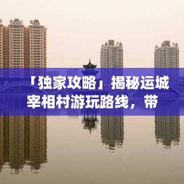「独家攻略」揭秘运城宰相村游玩路线，带你领略历史底蕴之旅！