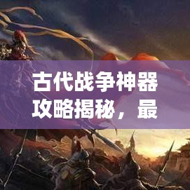 古代战争神器攻略揭秘，最新神器助你征战沙场！