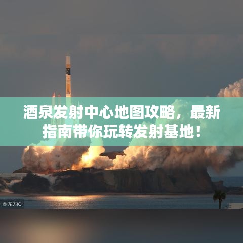 酒泉发射中心地图攻略，最新指南带你玩转发射基地！