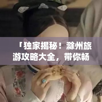 「独家揭秘！滁州旅游攻略大全，带你畅游美景胜地！」