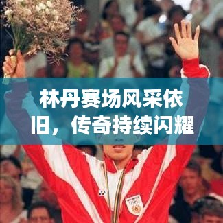 林丹赛场风采依旧，传奇持续闪耀，最新视频消息揭秘！