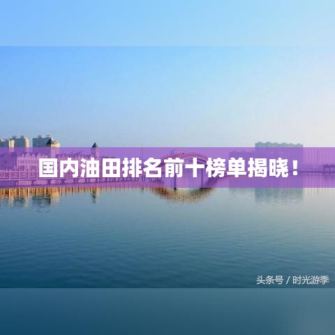 国内油田排名前十榜单揭晓！