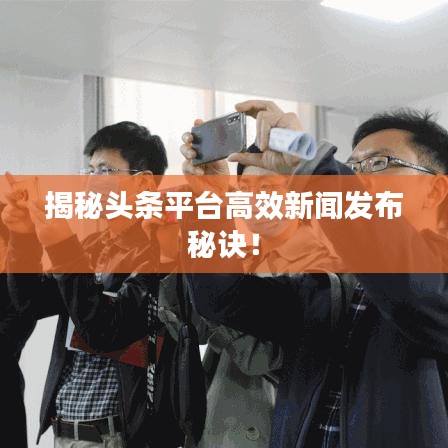 揭秘头条平台高效新闻发布秘诀！