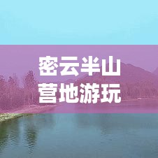 密云半山营地游玩全攻略，最新指南与深度体验分享